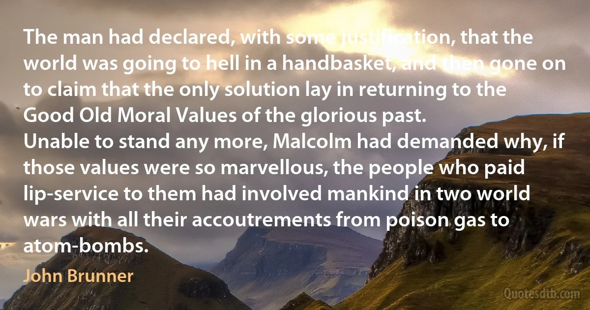 The man had declared, with some justification, that the world was going to hell in a handbasket, and then gone on to claim that the only solution lay in returning to the Good Old Moral Values of the glorious past.
Unable to stand any more, Malcolm had demanded why, if those values were so marvellous, the people who paid lip-service to them had involved mankind in two world wars with all their accoutrements from poison gas to atom-bombs. (John Brunner)