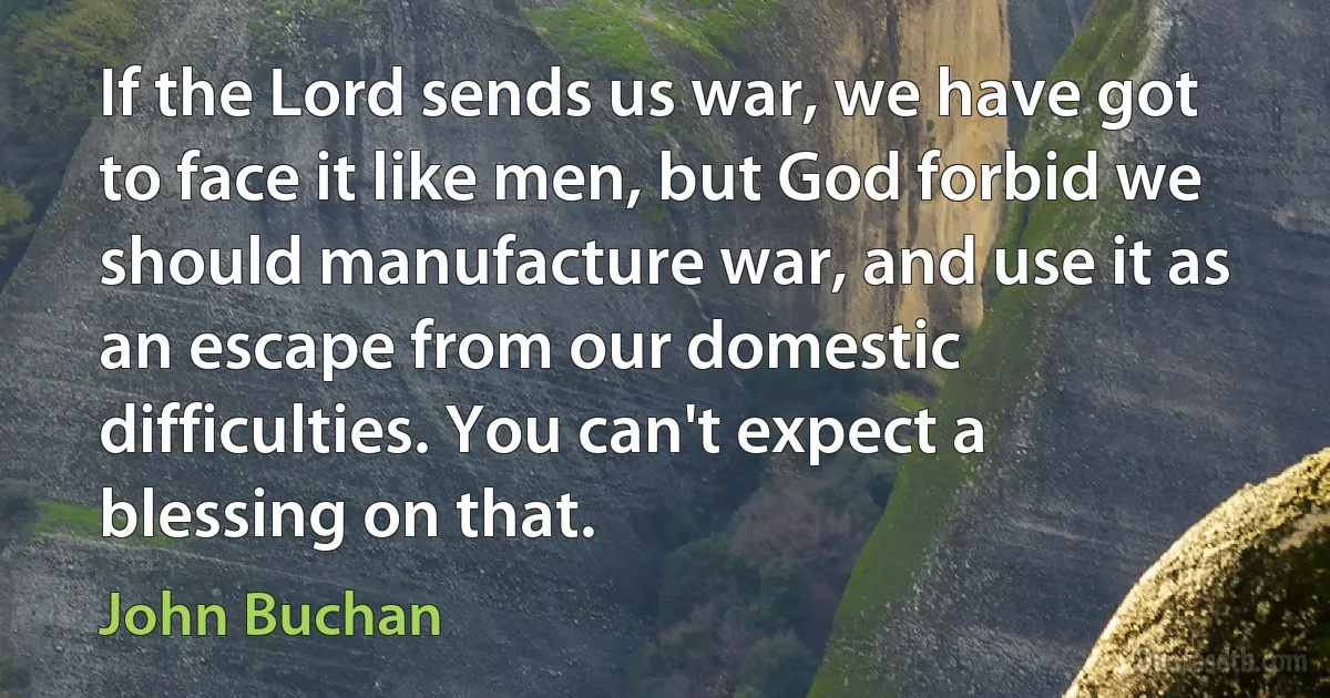 If the Lord sends us war, we have got to face it like men, but God forbid we should manufacture war, and use it as an escape from our domestic difficulties. You can't expect a blessing on that. (John Buchan)