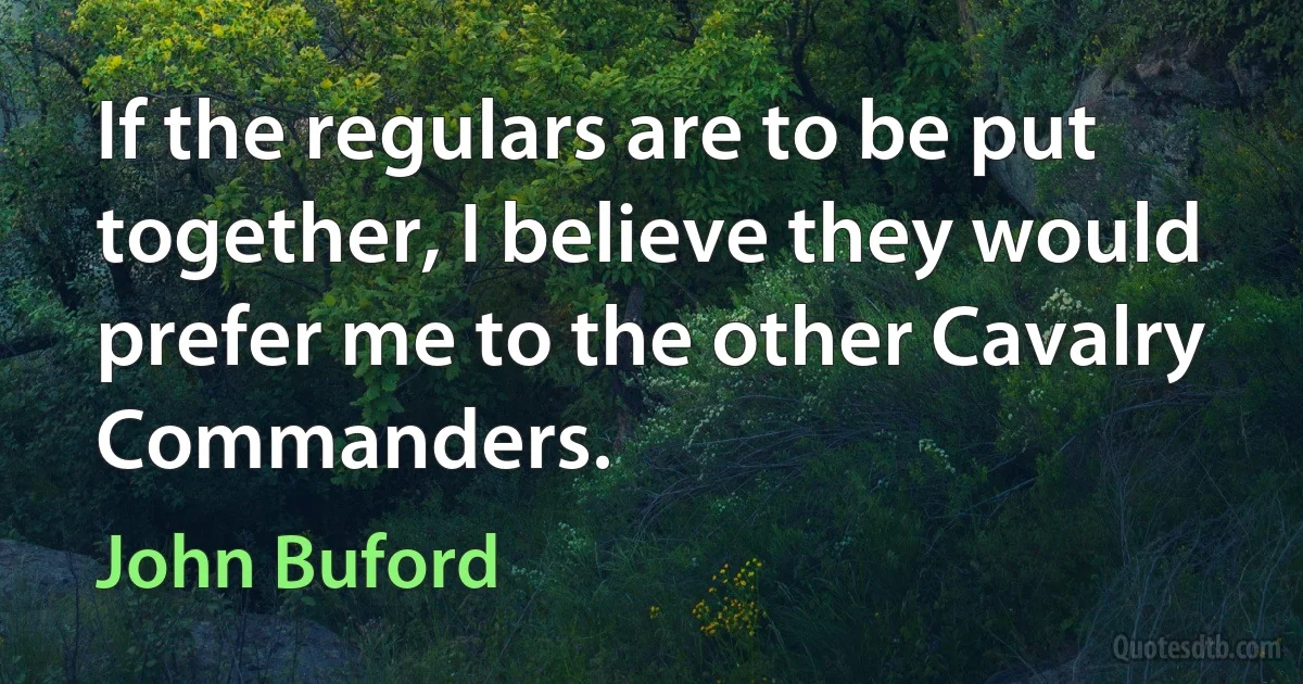 If the regulars are to be put together, I believe they would prefer me to the other Cavalry Commanders. (John Buford)