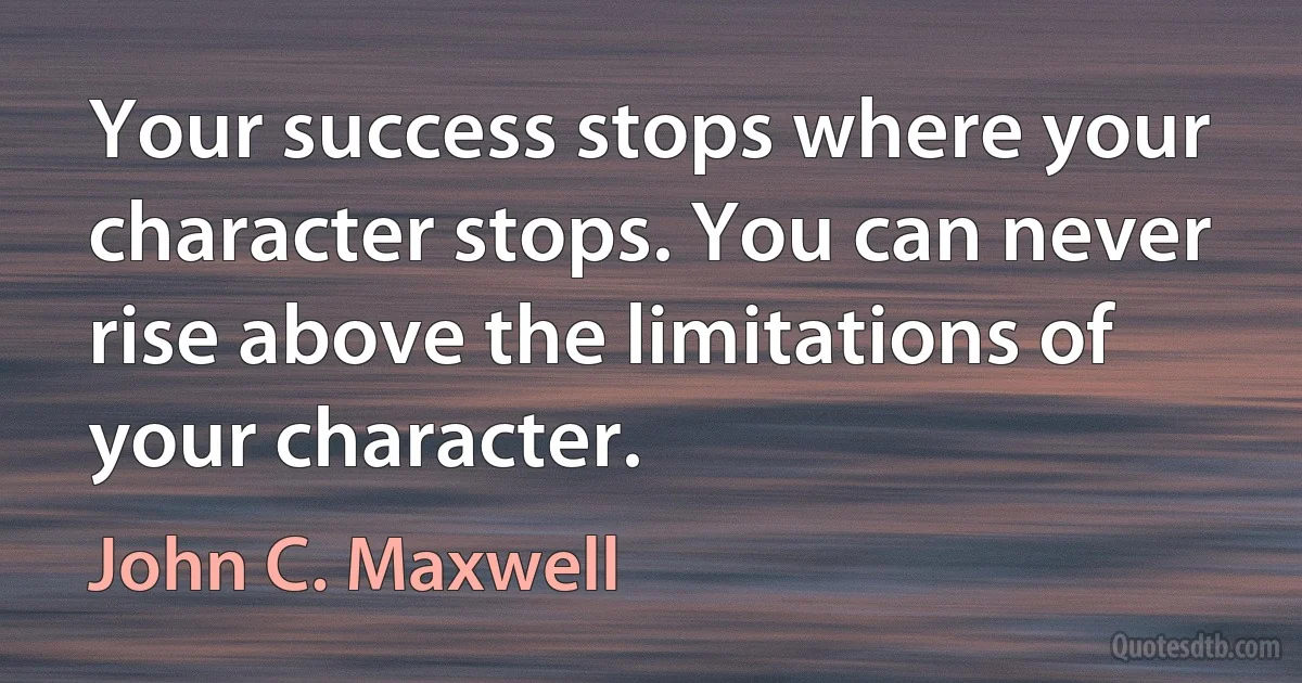 Your success stops where your character stops. You can never rise above the limitations of your character. (John C. Maxwell)