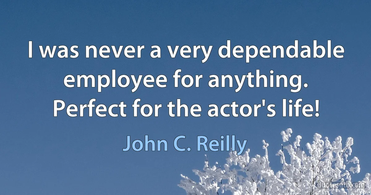 I was never a very dependable employee for anything. Perfect for the actor's life! (John C. Reilly)