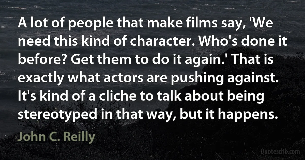 A lot of people that make films say, 'We need this kind of character. Who's done it before? Get them to do it again.' That is exactly what actors are pushing against. It's kind of a cliche to talk about being stereotyped in that way, but it happens. (John C. Reilly)