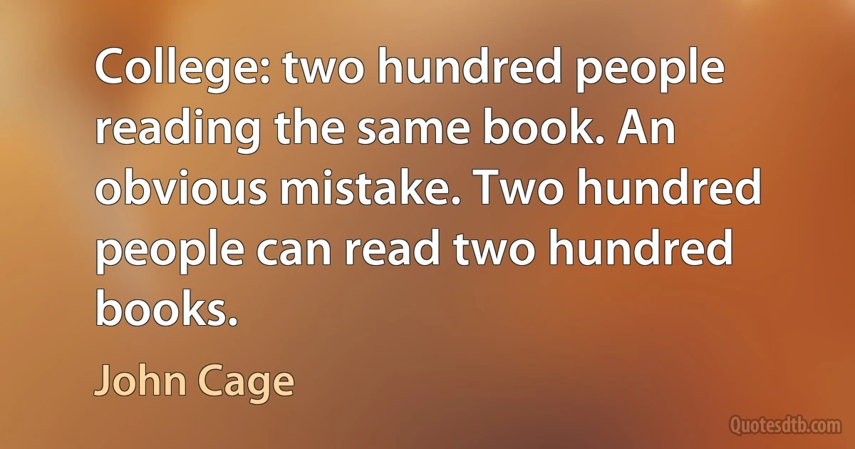 College: two hundred people reading the same book. An obvious mistake. Two hundred people can read two hundred books. (John Cage)