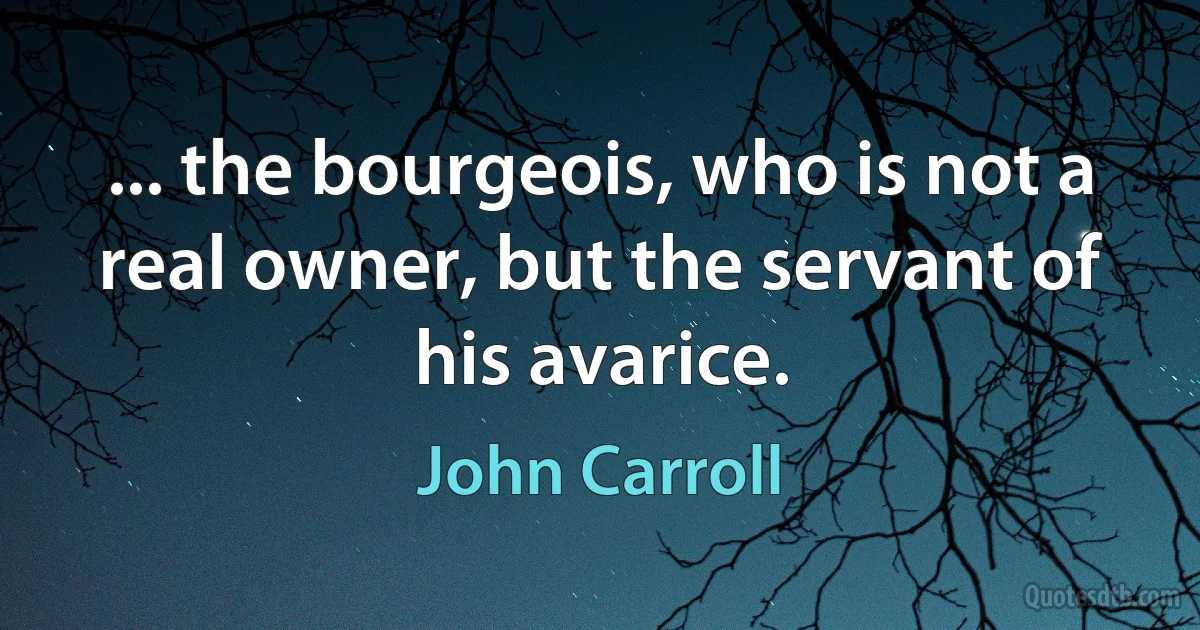 ... the bourgeois, who is not a real owner, but the servant of his avarice. (John Carroll)