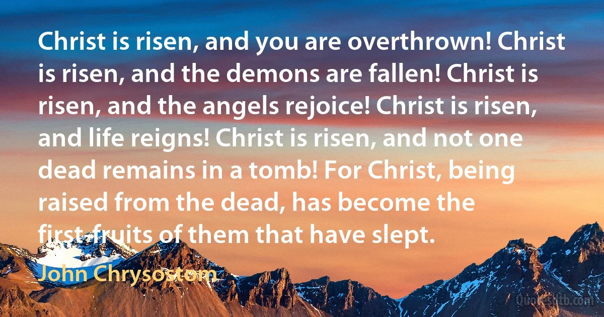 Christ is risen, and you are overthrown! Christ is risen, and the demons are fallen! Christ is risen, and the angels rejoice! Christ is risen, and life reigns! Christ is risen, and not one dead remains in a tomb! For Christ, being raised from the dead, has become the first-fruits of them that have slept. (John Chrysostom)