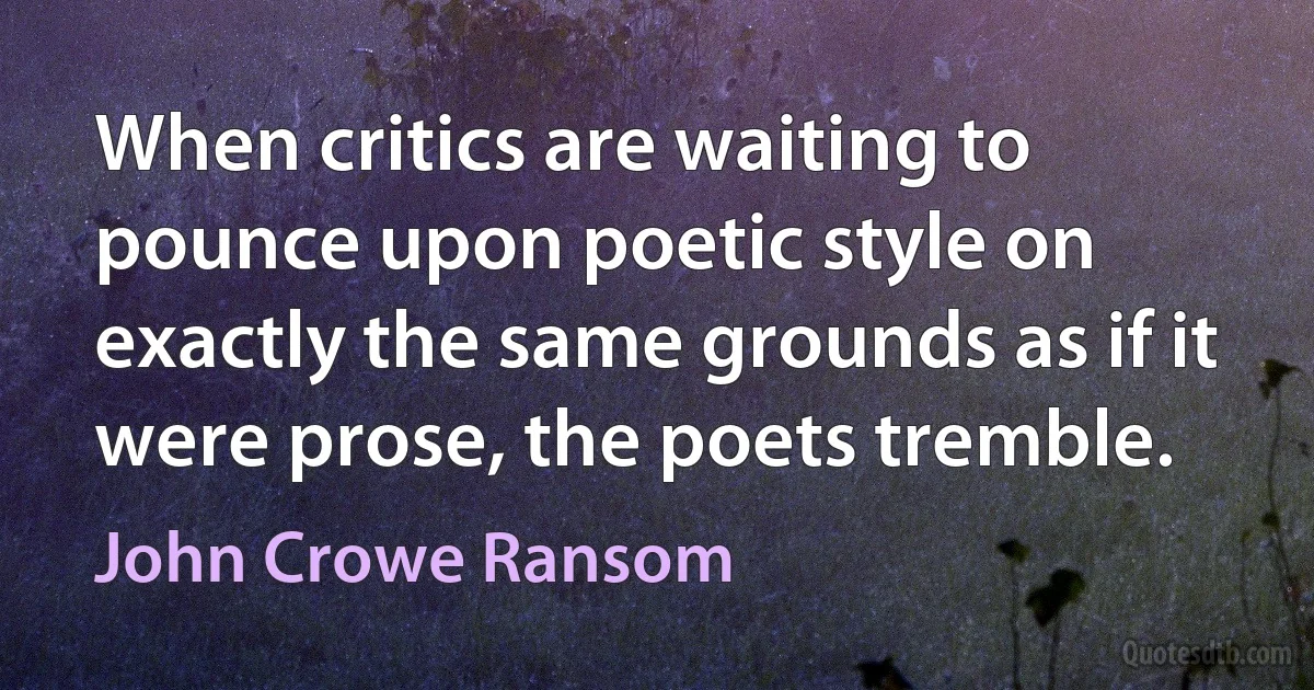 When critics are waiting to pounce upon poetic style on exactly the same grounds as if it were prose, the poets tremble. (John Crowe Ransom)