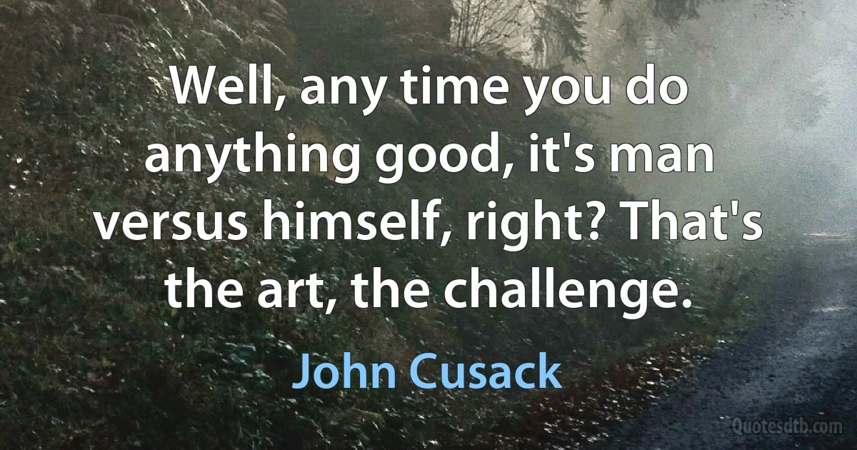 Well, any time you do anything good, it's man versus himself, right? That's the art, the challenge. (John Cusack)