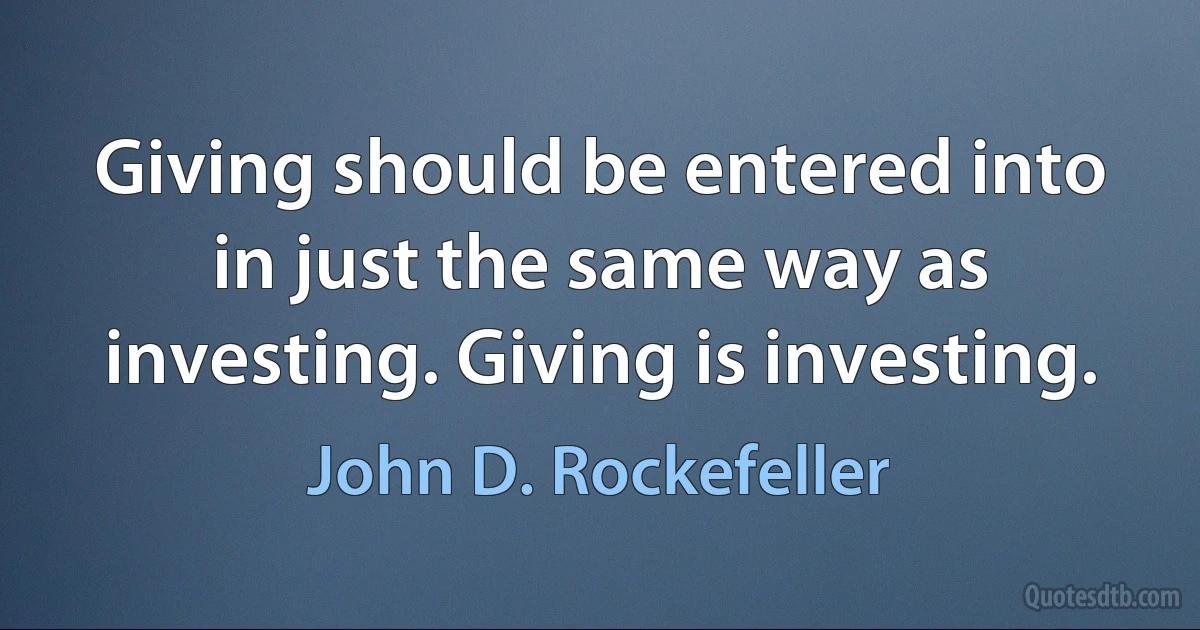 Giving should be entered into in just the same way as investing. Giving is investing. (John D. Rockefeller)