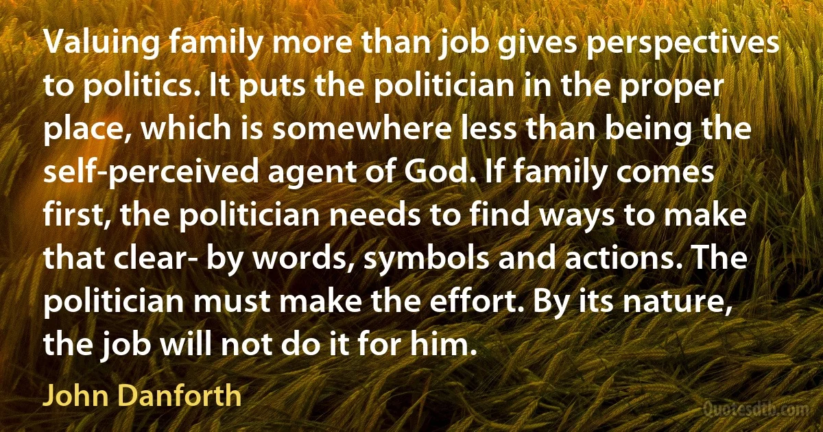 Valuing family more than job gives perspectives to politics. It puts the politician in the proper place, which is somewhere less than being the self-perceived agent of God. If family comes first, the politician needs to find ways to make that clear- by words, symbols and actions. The politician must make the effort. By its nature, the job will not do it for him. (John Danforth)