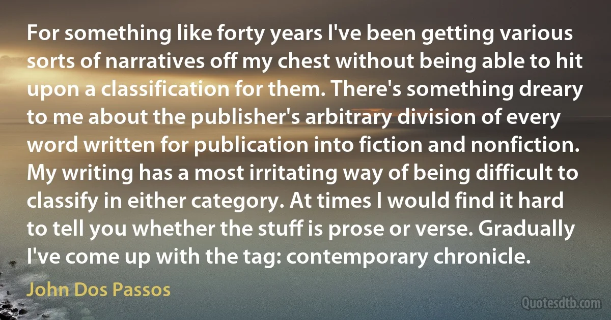 For something like forty years I've been getting various sorts of narratives off my chest without being able to hit upon a classification for them. There's something dreary to me about the publisher's arbitrary division of every word written for publication into fiction and nonfiction. My writing has a most irritating way of being difficult to classify in either category. At times I would find it hard to tell you whether the stuff is prose or verse. Gradually I've come up with the tag: contemporary chronicle. (John Dos Passos)