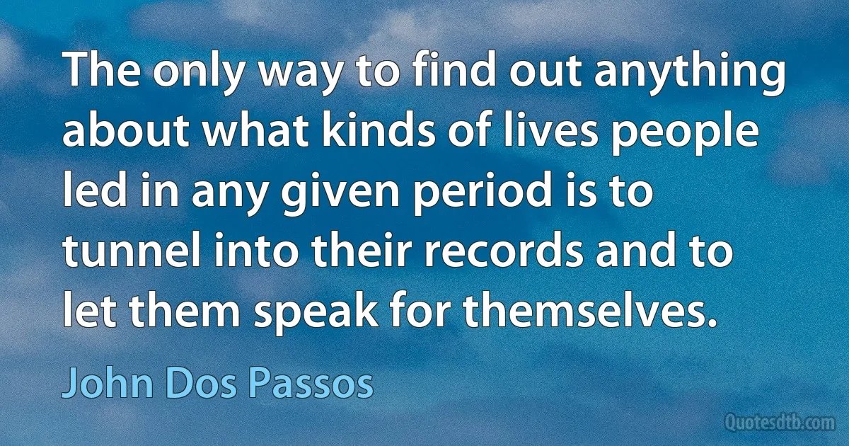 The only way to find out anything about what kinds of lives people led in any given period is to tunnel into their records and to let them speak for themselves. (John Dos Passos)