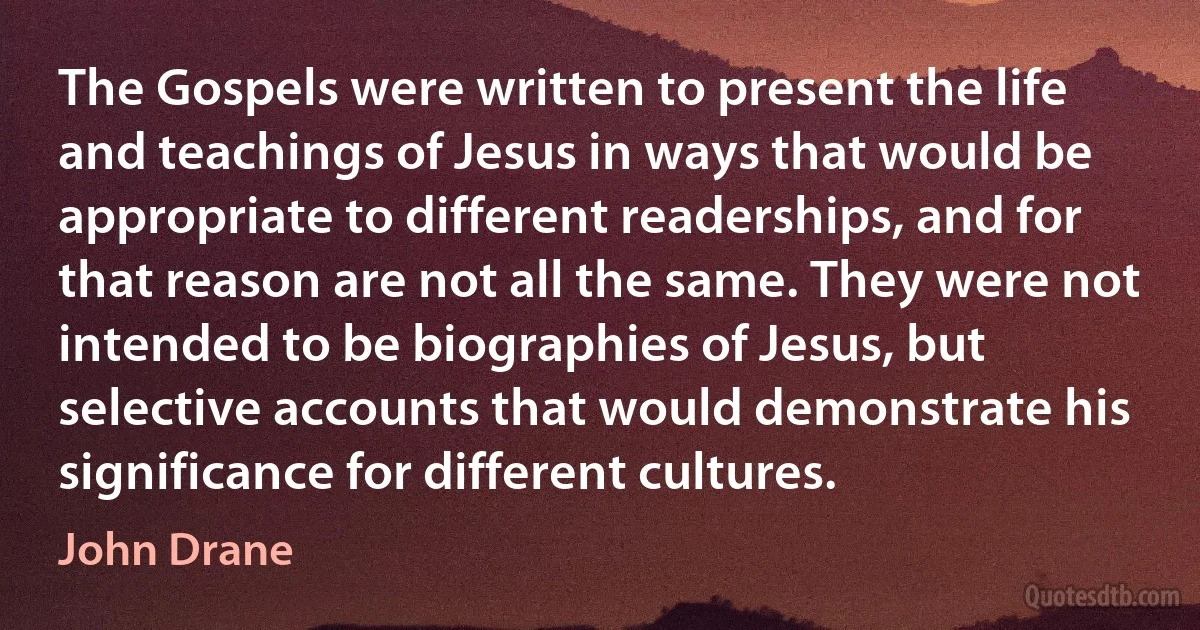 The Gospels were written to present the life and teachings of Jesus in ways that would be appropriate to different readerships, and for that reason are not all the same. They were not intended to be biographies of Jesus, but selective accounts that would demonstrate his significance for different cultures. (John Drane)