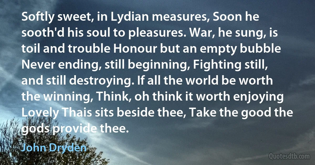 Softly sweet, in Lydian measures, Soon he sooth'd his soul to pleasures. War, he sung, is toil and trouble Honour but an empty bubble Never ending, still beginning, Fighting still, and still destroying. If all the world be worth the winning, Think, oh think it worth enjoying Lovely Thais sits beside thee, Take the good the gods provide thee. (John Dryden)