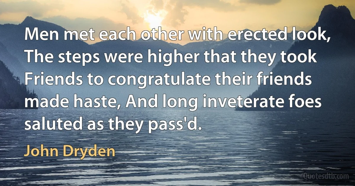 Men met each other with erected look, The steps were higher that they took Friends to congratulate their friends made haste, And long inveterate foes saluted as they pass'd. (John Dryden)