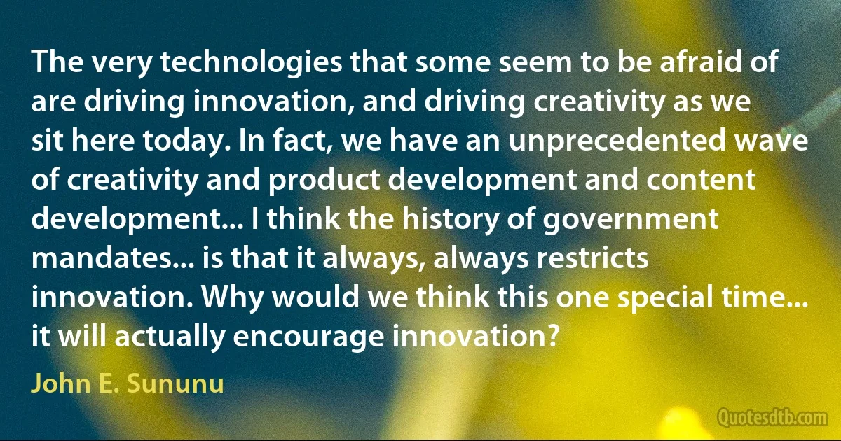 The very technologies that some seem to be afraid of are driving innovation, and driving creativity as we sit here today. In fact, we have an unprecedented wave of creativity and product development and content development... I think the history of government mandates... is that it always, always restricts innovation. Why would we think this one special time... it will actually encourage innovation? (John E. Sununu)