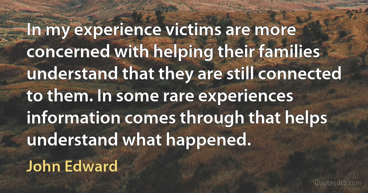 In my experience victims are more concerned with helping their families understand that they are still connected to them. In some rare experiences information comes through that helps understand what happened. (John Edward)