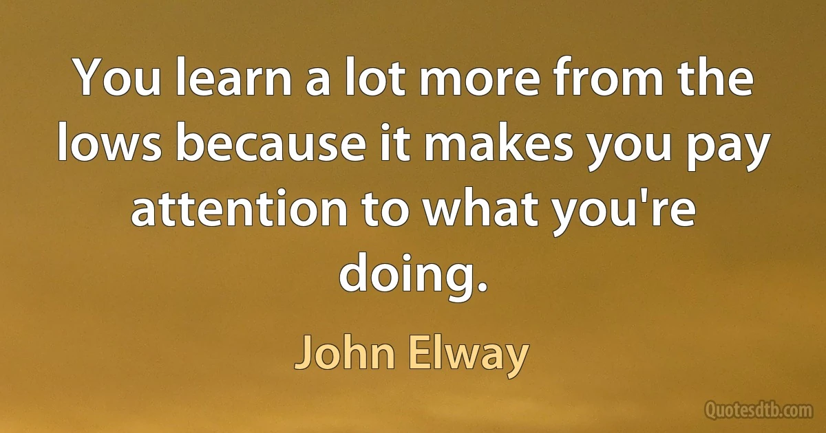 You learn a lot more from the lows because it makes you pay attention to what you're doing. (John Elway)