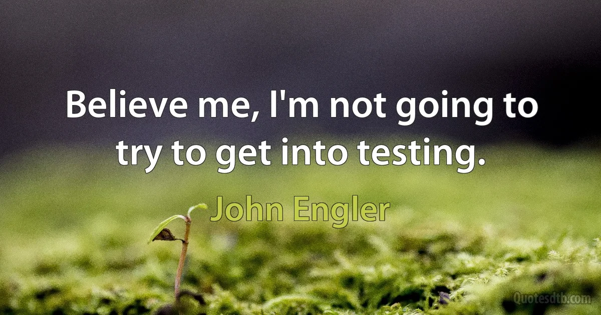 Believe me, I'm not going to try to get into testing. (John Engler)