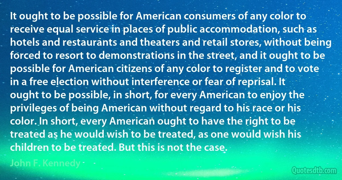 It ought to be possible for American consumers of any color to receive equal service in places of public accommodation, such as hotels and restaurants and theaters and retail stores, without being forced to resort to demonstrations in the street, and it ought to be possible for American citizens of any color to register and to vote in a free election without interference or fear of reprisal. It ought to be possible, in short, for every American to enjoy the privileges of being American without regard to his race or his color. In short, every American ought to have the right to be treated as he would wish to be treated, as one would wish his children to be treated. But this is not the case. (John F. Kennedy)