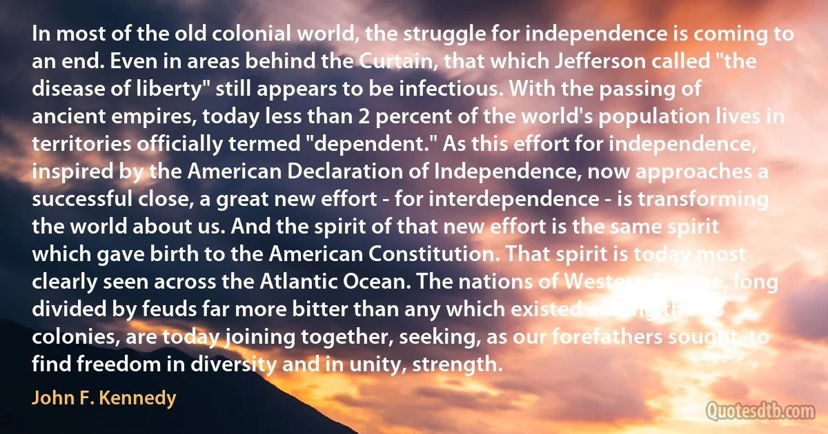 In most of the old colonial world, the struggle for independence is coming to an end. Even in areas behind the Curtain, that which Jefferson called "the disease of liberty" still appears to be infectious. With the passing of ancient empires, today less than 2 percent of the world's population lives in territories officially termed "dependent." As this effort for independence, inspired by the American Declaration of Independence, now approaches a successful close, a great new effort - for interdependence - is transforming the world about us. And the spirit of that new effort is the same spirit which gave birth to the American Constitution. That spirit is today most clearly seen across the Atlantic Ocean. The nations of Western Europe, long divided by feuds far more bitter than any which existed among the 13 colonies, are today joining together, seeking, as our forefathers sought, to find freedom in diversity and in unity, strength. (John F. Kennedy)