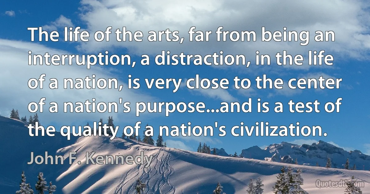 The life of the arts, far from being an interruption, a distraction, in the life of a nation, is very close to the center of a nation's purpose...and is a test of the quality of a nation's civilization. (John F. Kennedy)