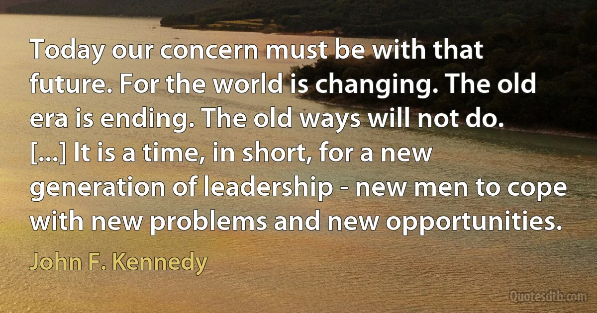 Today our concern must be with that future. For the world is changing. The old era is ending. The old ways will not do. [...] It is a time, in short, for a new generation of leadership - new men to cope with new problems and new opportunities. (John F. Kennedy)