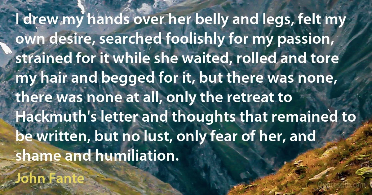 I drew my hands over her belly and legs, felt my own desire, searched foolishly for my passion, strained for it while she waited, rolled and tore my hair and begged for it, but there was none, there was none at all, only the retreat to Hackmuth's letter and thoughts that remained to be written, but no lust, only fear of her, and shame and humiliation. (John Fante)