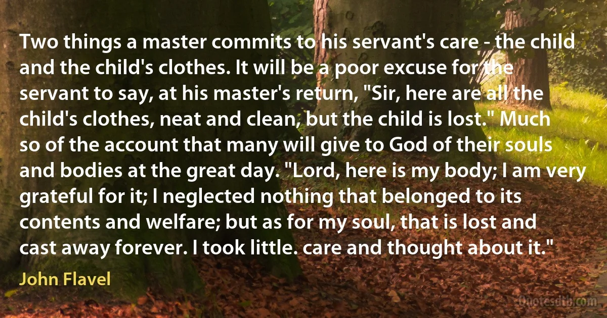 Two things a master commits to his servant's care - the child and the child's clothes. It will be a poor excuse for the servant to say, at his master's return, "Sir, here are all the child's clothes, neat and clean, but the child is lost." Much so of the account that many will give to God of their souls and bodies at the great day. "Lord, here is my body; I am very grateful for it; I neglected nothing that belonged to its contents and welfare; but as for my soul, that is lost and cast away forever. I took little. care and thought about it." (John Flavel)