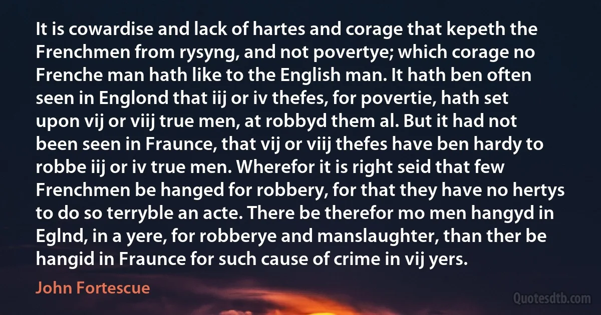 It is cowardise and lack of hartes and corage that kepeth the Frenchmen from rysyng, and not povertye; which corage no Frenche man hath like to the English man. It hath ben often seen in Englond that iij or iv thefes, for povertie, hath set upon vij or viij true men, at robbyd them al. But it had not been seen in Fraunce, that vij or viij thefes have ben hardy to robbe iij or iv true men. Wherefor it is right seid that few Frenchmen be hanged for robbery, for that they have no hertys to do so terryble an acte. There be therefor mo men hangyd in Eglnd, in a yere, for robberye and manslaughter, than ther be hangid in Fraunce for such cause of crime in vij yers. (John Fortescue)