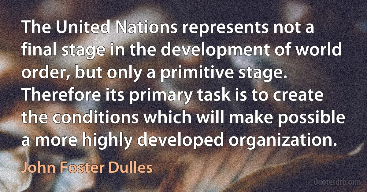 The United Nations represents not a final stage in the development of world order, but only a primitive stage. Therefore its primary task is to create the conditions which will make possible a more highly developed organization. (John Foster Dulles)