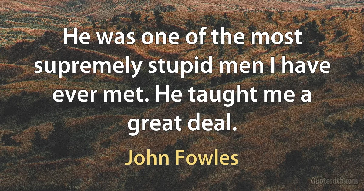 He was one of the most supremely stupid men I have ever met. He taught me a great deal. (John Fowles)