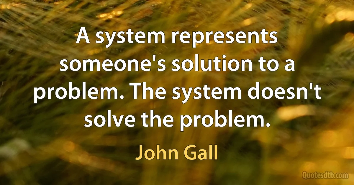 A system represents someone's solution to a problem. The system doesn't solve the problem. (John Gall)