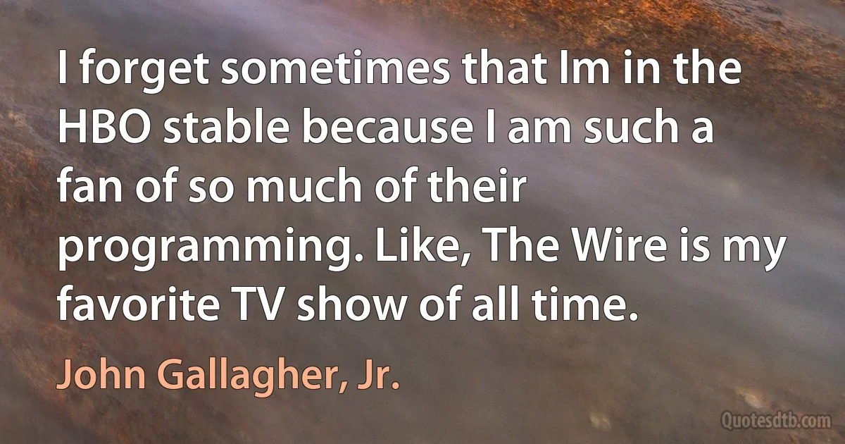 I forget sometimes that Im in the HBO stable because I am such a fan of so much of their programming. Like, The Wire is my favorite TV show of all time. (John Gallagher, Jr.)