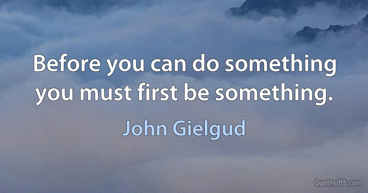 Before you can do something you must first be something. (John Gielgud)