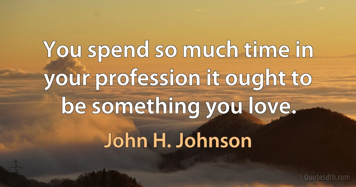 You spend so much time in your profession it ought to be something you love. (John H. Johnson)