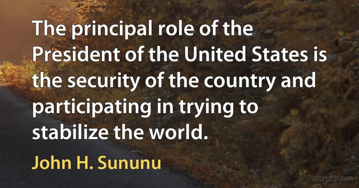 The principal role of the President of the United States is the security of the country and participating in trying to stabilize the world. (John H. Sununu)