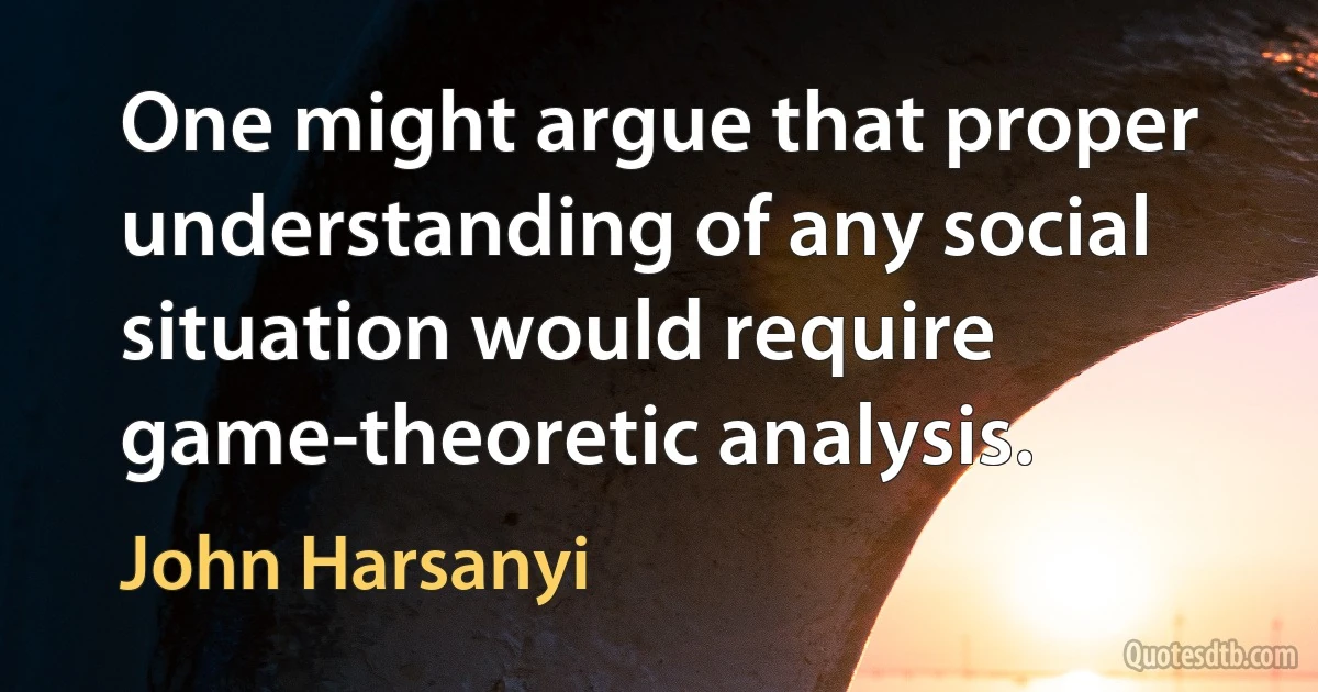 One might argue that proper understanding of any social situation would require game-theoretic analysis. (John Harsanyi)