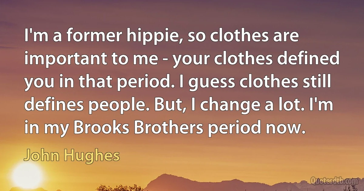 I'm a former hippie, so clothes are important to me - your clothes defined you in that period. I guess clothes still defines people. But, I change a lot. I'm in my Brooks Brothers period now. (John Hughes)