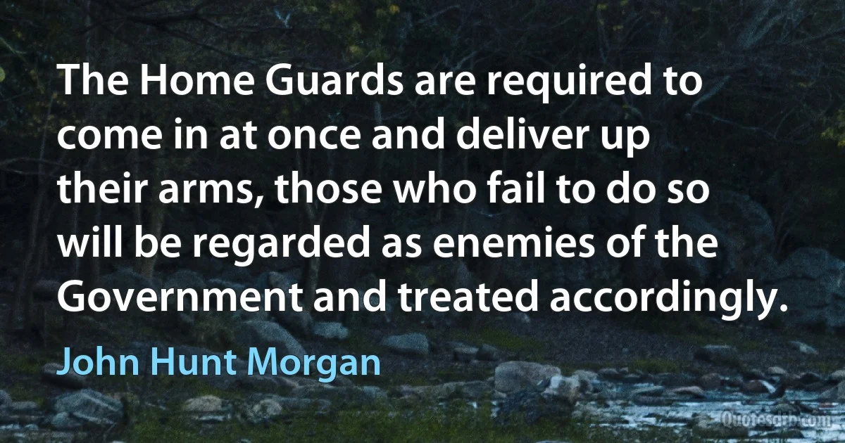 The Home Guards are required to come in at once and deliver up their arms, those who fail to do so will be regarded as enemies of the Government and treated accordingly. (John Hunt Morgan)