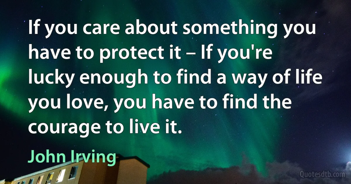 If you care about something you have to protect it – If you're lucky enough to find a way of life you love, you have to find the courage to live it. (John Irving)