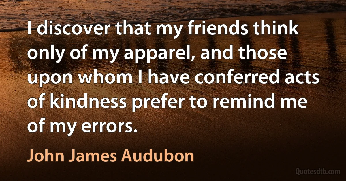 I discover that my friends think only of my apparel, and those upon whom I have conferred acts of kindness prefer to remind me of my errors. (John James Audubon)