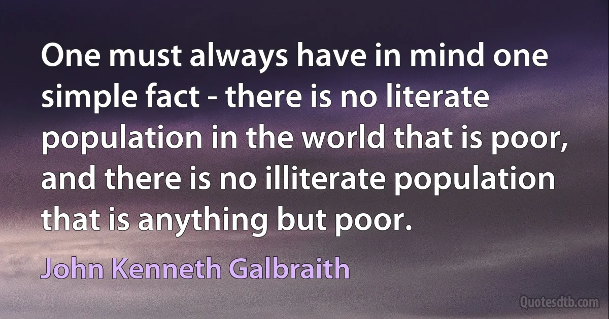 One must always have in mind one simple fact - there is no literate population in the world that is poor, and there is no illiterate population that is anything but poor. (John Kenneth Galbraith)