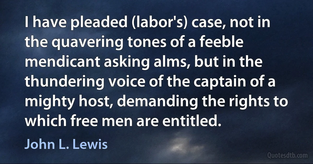 I have pleaded (labor's) case, not in the quavering tones of a feeble mendicant asking alms, but in the thundering voice of the captain of a mighty host, demanding the rights to which free men are entitled. (John L. Lewis)