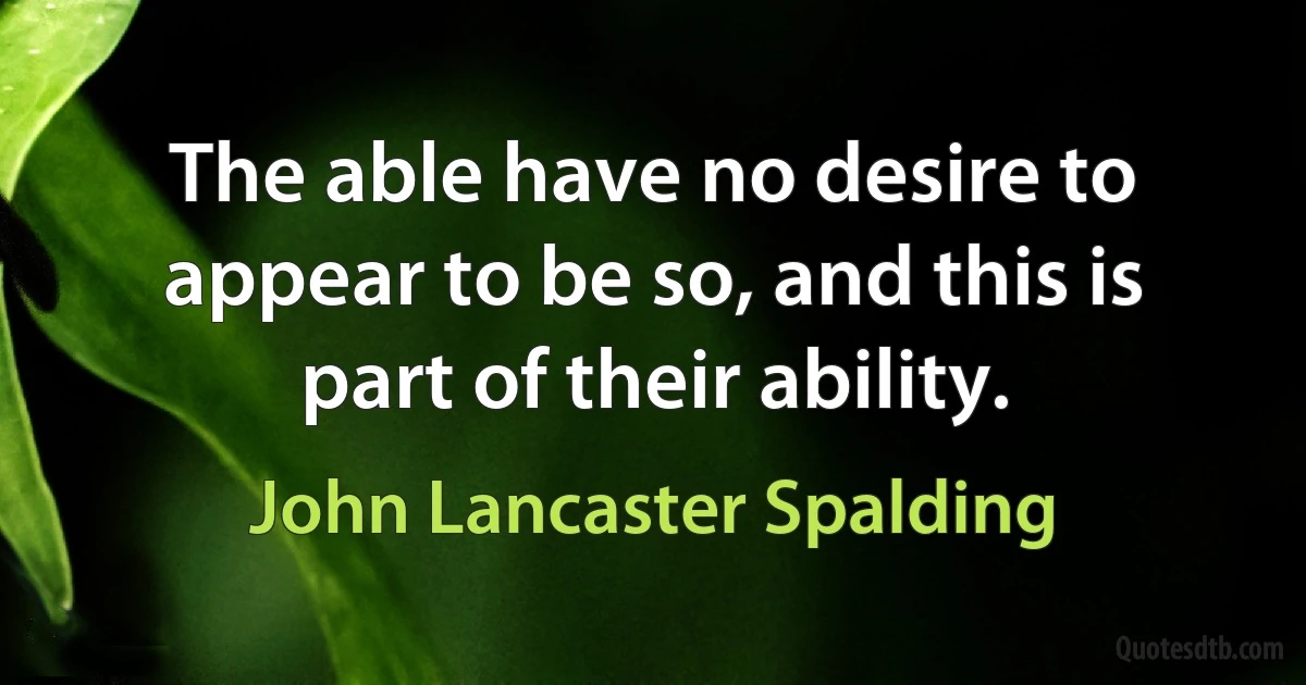 The able have no desire to appear to be so, and this is part of their ability. (John Lancaster Spalding)