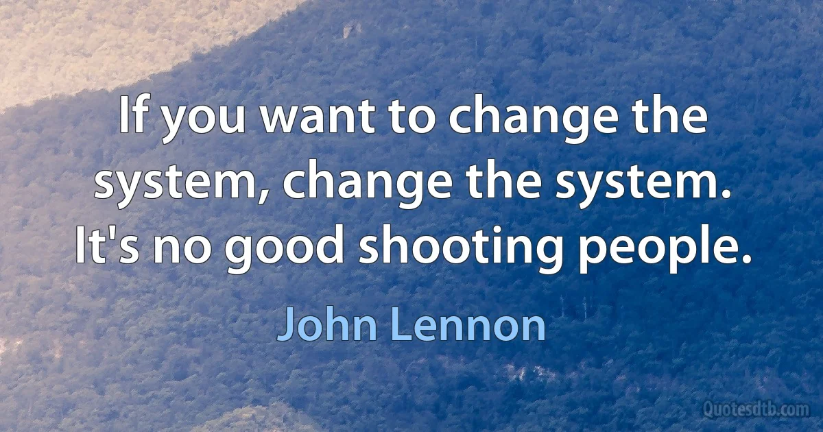 If you want to change the system, change the system. It's no good shooting people. (John Lennon)