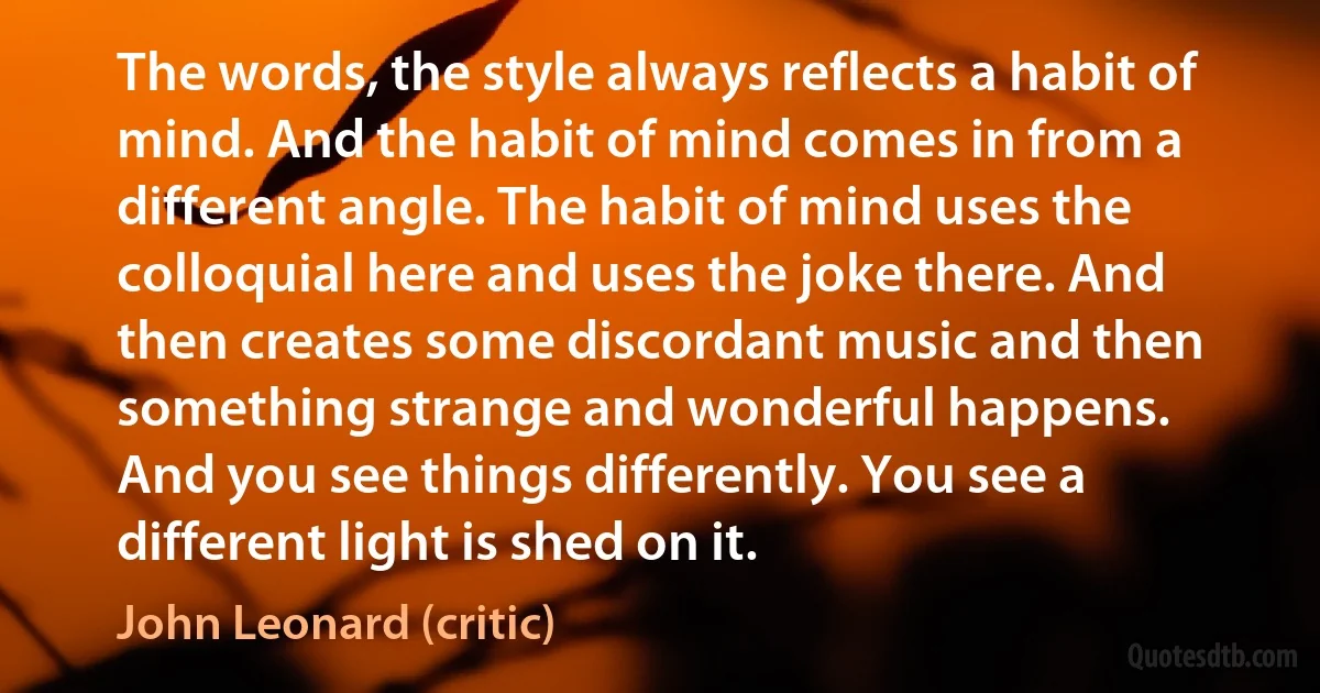 The words, the style always reflects a habit of mind. And the habit of mind comes in from a different angle. The habit of mind uses the colloquial here and uses the joke there. And then creates some discordant music and then something strange and wonderful happens.
And you see things differently. You see a different light is shed on it. (John Leonard (critic))