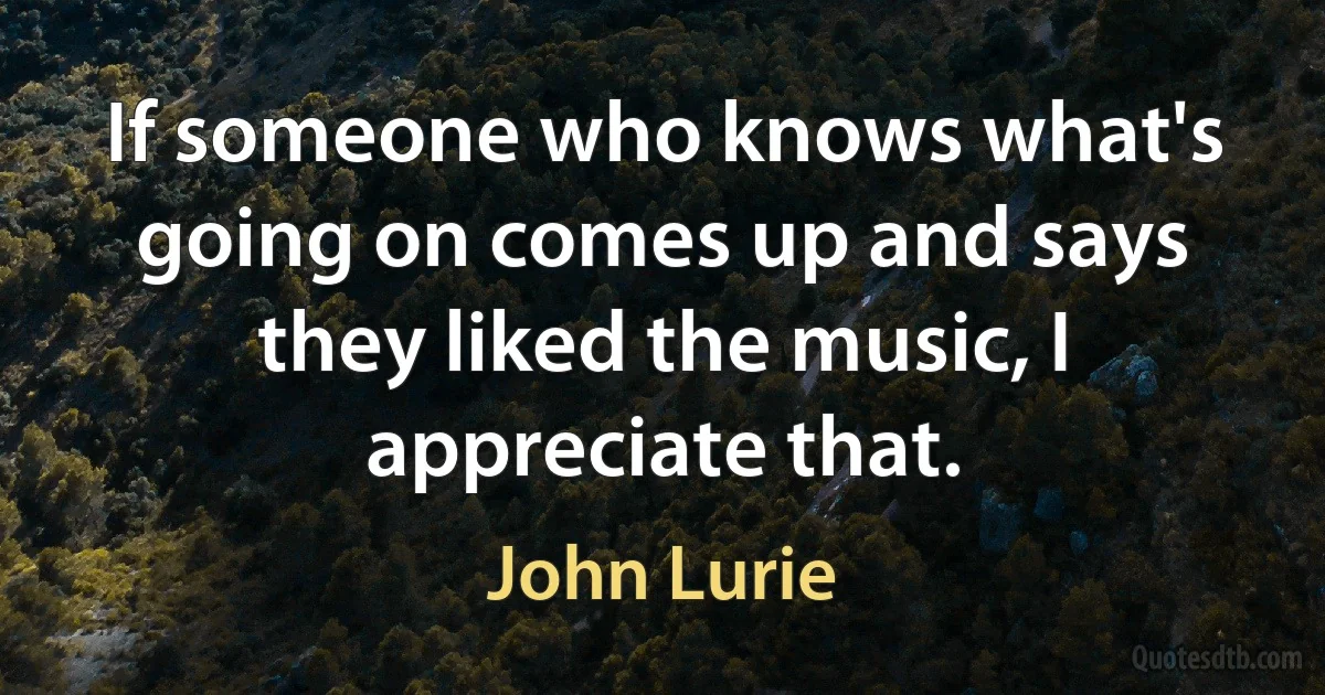 If someone who knows what's going on comes up and says they liked the music, I appreciate that. (John Lurie)