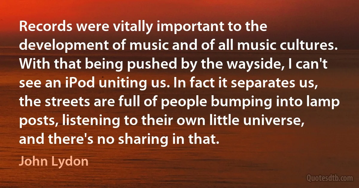 Records were vitally important to the development of music and of all music cultures. With that being pushed by the wayside, I can't see an iPod uniting us. In fact it separates us, the streets are full of people bumping into lamp posts, listening to their own little universe, and there's no sharing in that. (John Lydon)