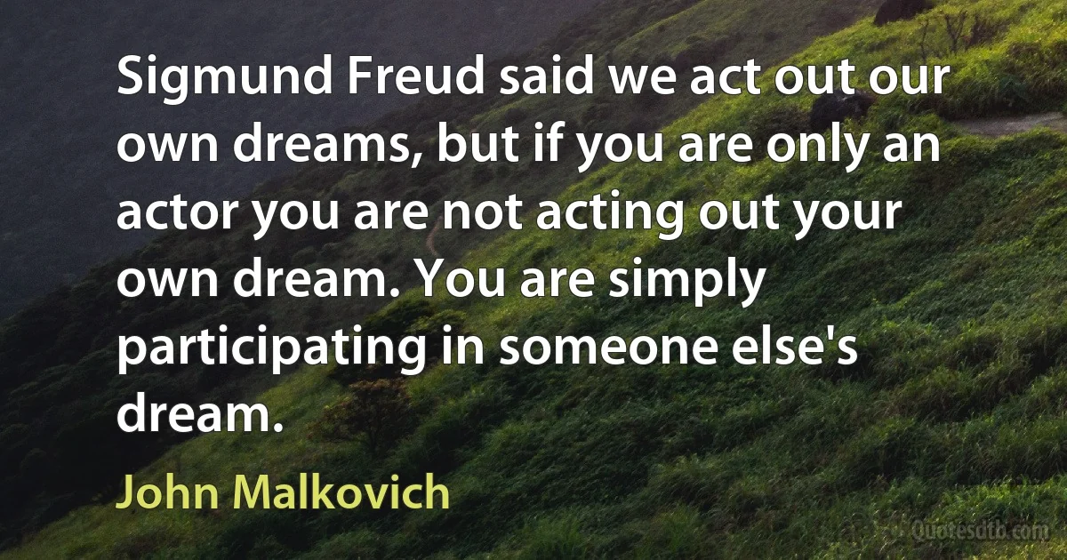 Sigmund Freud said we act out our own dreams, but if you are only an actor you are not acting out your own dream. You are simply participating in someone else's dream. (John Malkovich)