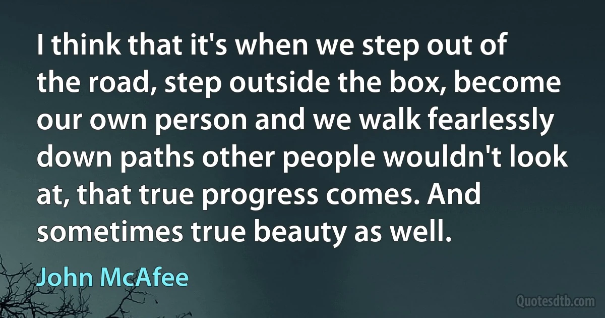 I think that it's when we step out of the road, step outside the box, become our own person and we walk fearlessly down paths other people wouldn't look at, that true progress comes. And sometimes true beauty as well. (John McAfee)